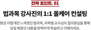 전략 포인트 01 법과목 강사진의 1:1 올케어 컨설팅 항상 어렵게만 느껴졌던 법과목, 과목별 교수님의 질의응답을 통해 당일 배웠던 내용을 완벽하게 학습하고 이해하세요