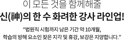 이 모든 것을 함께해줄
신(神)의 한 수 화려한 강사 라인업! 법원직 시험까지 남은 기간 약 10개월, 학습의 방해 요소인 잦은 지각, 휴강, 보강은 지양합니다.오로지 여러분에게만 집중하겠습니다.
