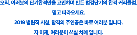 오직, 여러분의 단기합격만을 고민하며 만든 법검단기의 합격 커리큘럼.믿고 따라오세요. 2019 법원직 시험, 합격의 주인공은 바로 여러분 입니다. 자 이제, 여러분이 쓰실 차례 입니다.