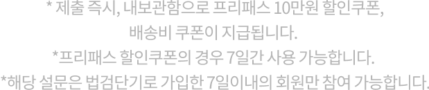 * 제출 즉시, 내보관함으로 프리패스 10만원 할인쿠폰, 30,000캐시, 배송비 쿠폰이 지급됩니다. *프리패스 할인쿠폰의 경우 7일간 사용 가능합니다. *해당 설문은 “법검단기”로 가입한 7일이내의 회원만 참여 가능합니다.