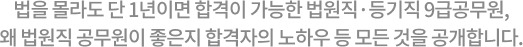 법을 몰라도 단 1년이면 합격이 가능한 법원직·등기직 9급 공무원, 왜 법원직 공무원이 좋은지 합격자의 노하우 등 모든 것을 공개합니다.