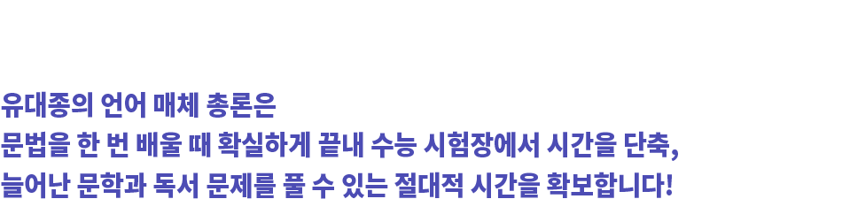 WHY? 문법은 한 번 정확하게 공부하면 확실하게 끝낼 수 있습니다. 유대종의 언어 매체 총론은 문법을 한 번 배울 때 확실하게 끝내 수능 시험장에서 시간을 단축, 늘어난 문학과 독서 문제를 풀 수 있는 절대적 시간을 확보합니다!